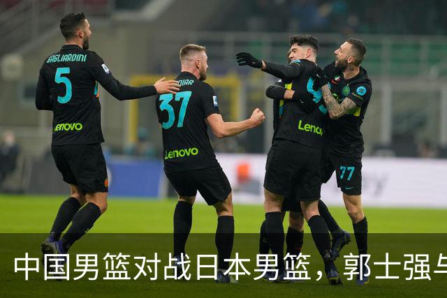 中国男篮对战日本男篮，郭士强与教练组或做三个决定，确立3大新核心
