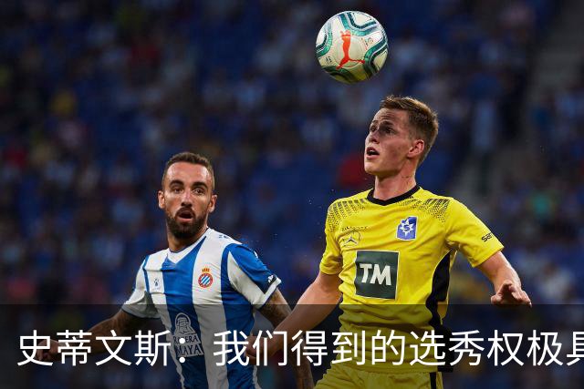 史蒂文斯：我们得到的选秀权极具想象空间 也许能让我们干票大的