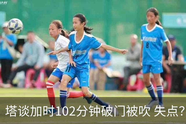 塔谈加时102分钟破门被吹 失点？困难时刻还会承担责任