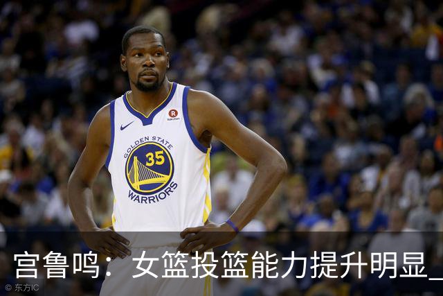 宫鲁鸣：女篮投篮能力提升明显 盼海外球员尽早归队